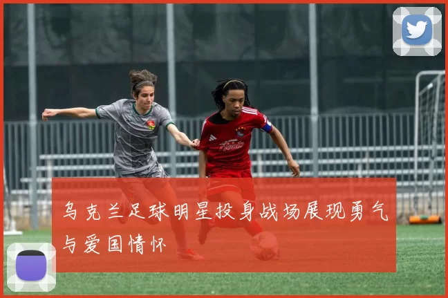 乌克兰足球明星投身战场展现勇气与爱国情怀